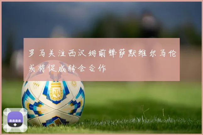 罗马关注西汉姆前锋萨默维尔马伦或将促成转会合作
