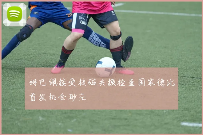 姆巴佩接受核磁共振检查国家德比首发机会渺茫