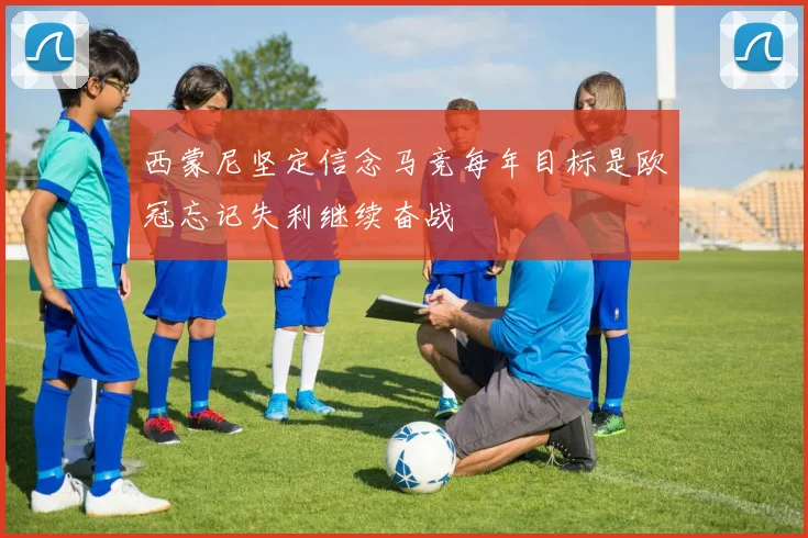 西蒙尼坚定信念马竞每年目标是欧冠忘记失利继续奋战