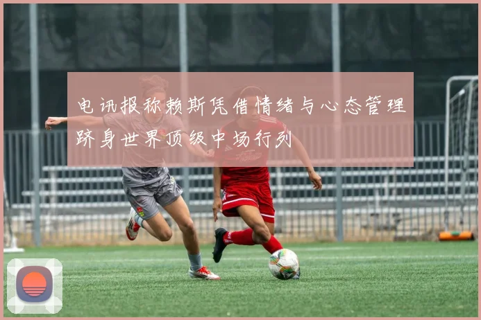 电讯报称赖斯凭借情绪与心态管理跻身世界顶级中场行列