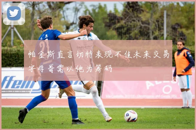 帕金斯直言切特表现不佳未来交易字母哥需以他为筹码