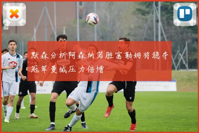 默森分析阿森纳若胜富勒姆将稳夺冠军曼城压力倍增