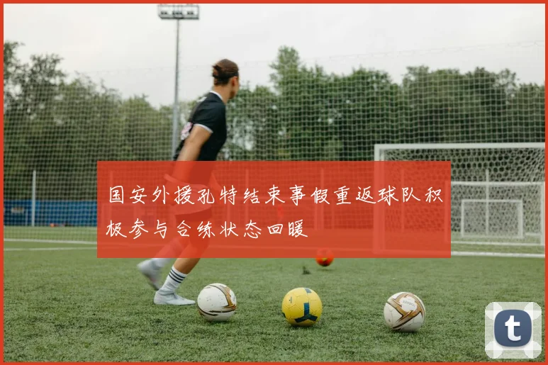 国安外援孔特结束事假重返球队积极参与合练状态回暖