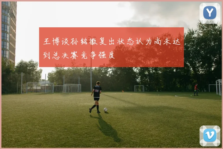 王博谈孙铭徽复出状态认为尚未达到总决赛竞争强度