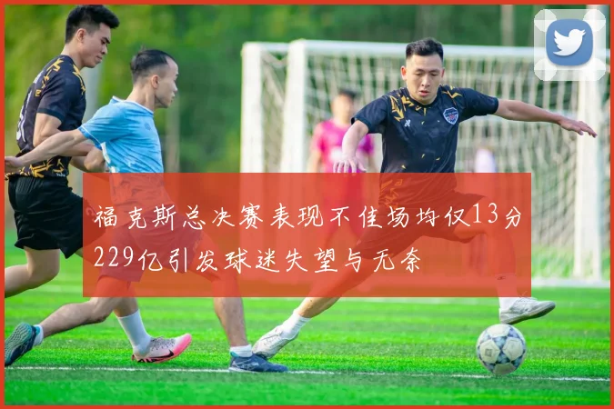 福克斯总决赛表现不佳场均仅13分229亿引发球迷失望与无奈