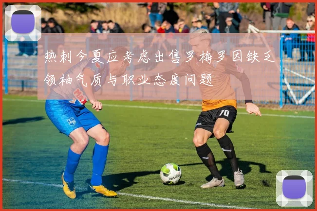 热刺今夏应考虑出售罗梅罗因缺乏领袖气质与职业态度问题