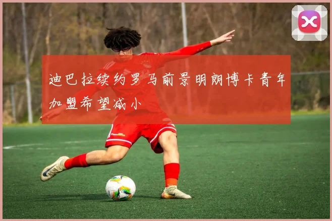 迪巴拉续约罗马前景明朗博卡青年加盟希望减小