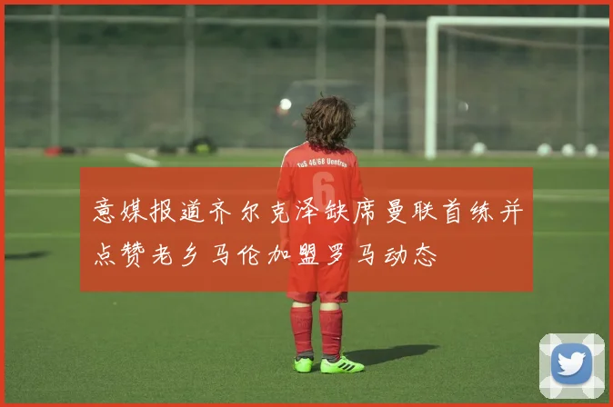 意媒报道齐尔克泽缺席曼联首练并点赞老乡马伦加盟罗马动态