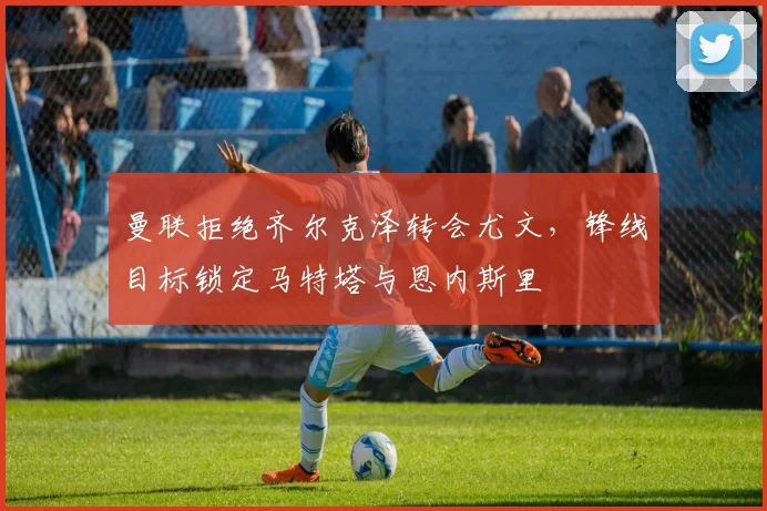 曼联拒绝齐尔克泽转会尤文，锋线目标锁定马特塔与恩内斯里
