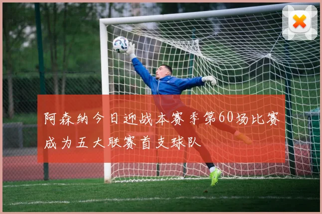 阿森纳今日迎战本赛季第60场比赛成为五大联赛首支球队