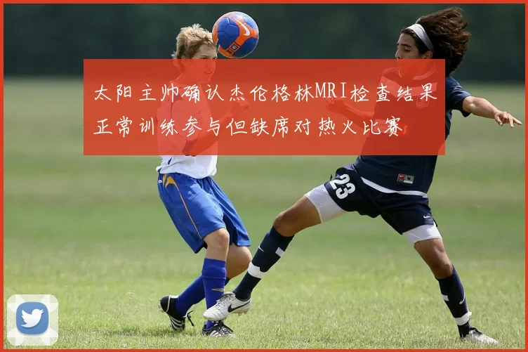 太阳主帅确认杰伦格林MRI检查结果正常训练参与但缺席对热火比赛