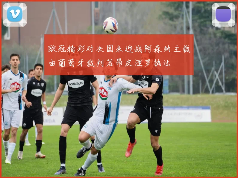 欧冠精彩对决国米迎战阿森纳主裁由葡萄牙裁判若昂皮涅罗执法