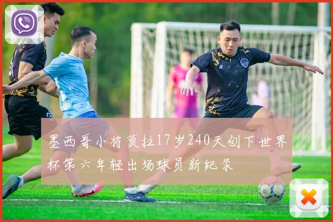 墨西哥小将莫拉17岁240天创下世界杯第六年轻出场球员新纪录