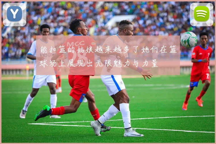 能扣篮的姑娘越来越多了她们在篮球场上展现出无限魅力与力量