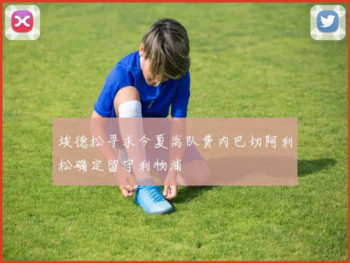 埃德松寻求今夏离队费内巴切阿利松确定留守利物浦