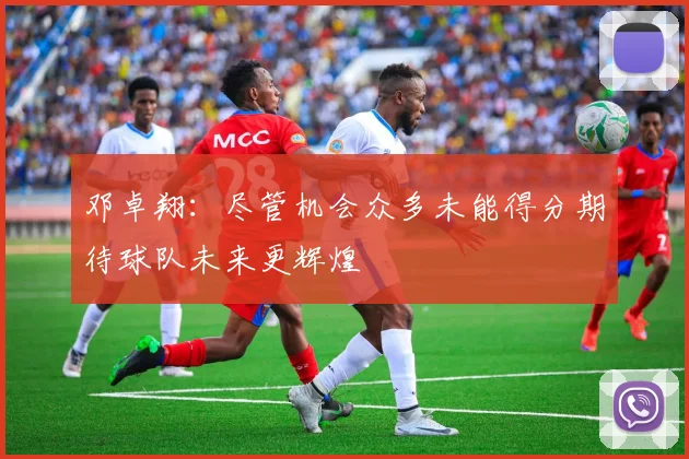邓卓翔：尽管机会众多未能得分期待球队未来更辉煌