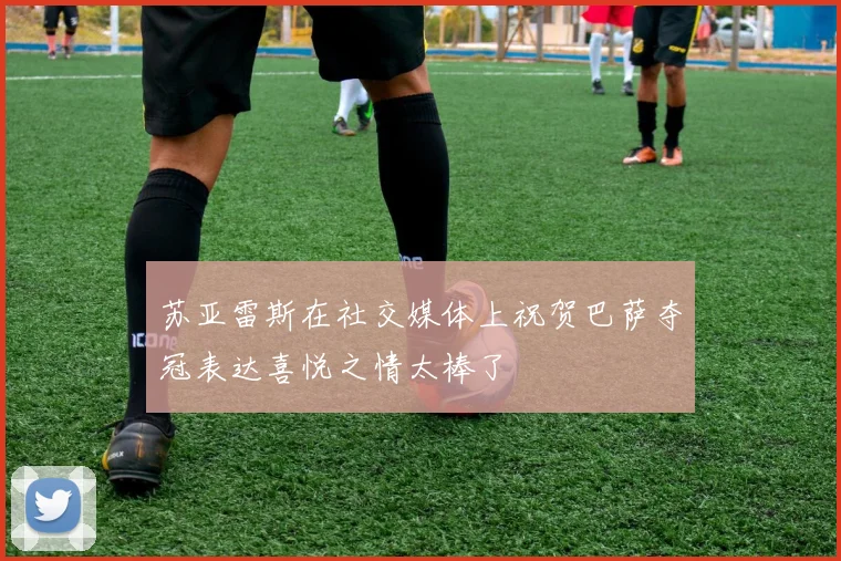 苏亚雷斯在社交媒体上祝贺巴萨夺冠表达喜悦之情太棒了