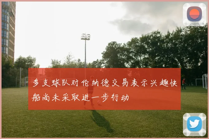 多支球队对伦纳德交易表示兴趣快船尚未采取进一步行动