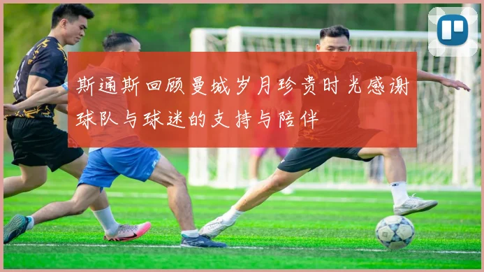 斯通斯回顾曼城岁月珍贵时光感谢球队与球迷的支持与陪伴