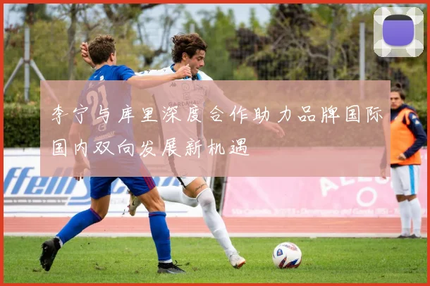 李宁与库里深度合作助力品牌国际国内双向发展新机遇