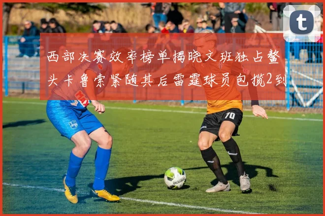 西部决赛效率榜单揭晓文班独占鳌头卡鲁索紧随其后雷霆球员包揽2到5名