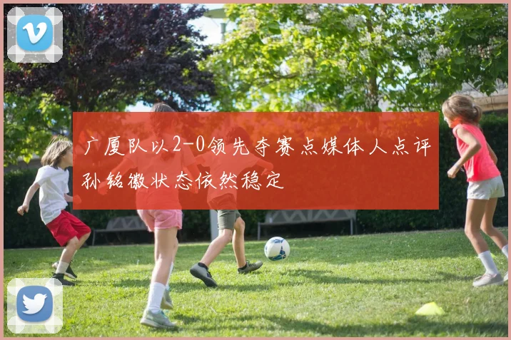 广厦队以2-0领先夺赛点媒体人点评孙铭徽状态依然稳定