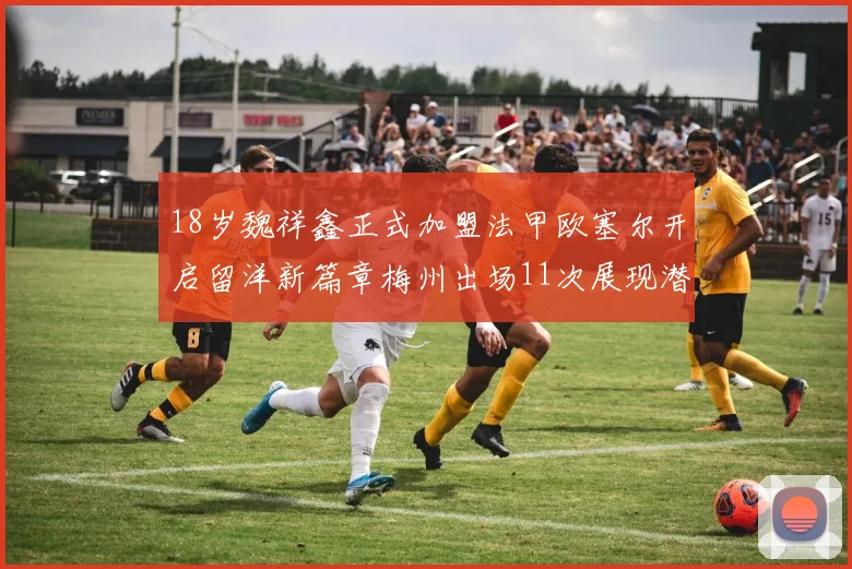 18岁魏祥鑫正式加盟法甲欧塞尔开启留洋新篇章梅州出场11次展现潜力