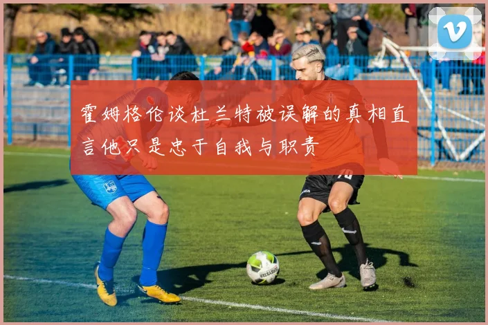 霍姆格伦谈杜兰特被误解的真相直言他只是忠于自我与职责