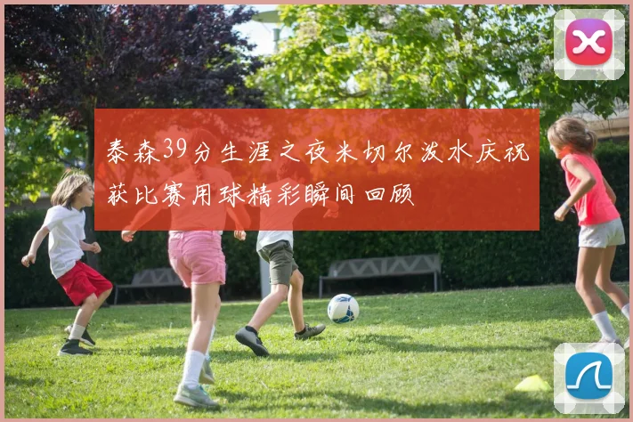 泰森39分生涯之夜米切尔泼水庆祝获比赛用球精彩瞬间回顾