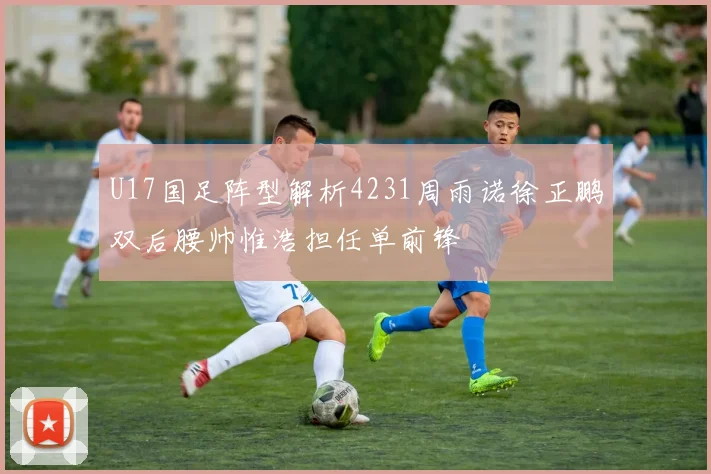 U17国足阵型解析4231周雨诺徐正鹏双后腰帅惟浩担任单前锋
